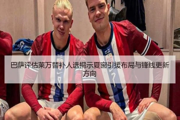 巴萨评估莱万替补人选揭示夏窗引援布局与锋线更新方向