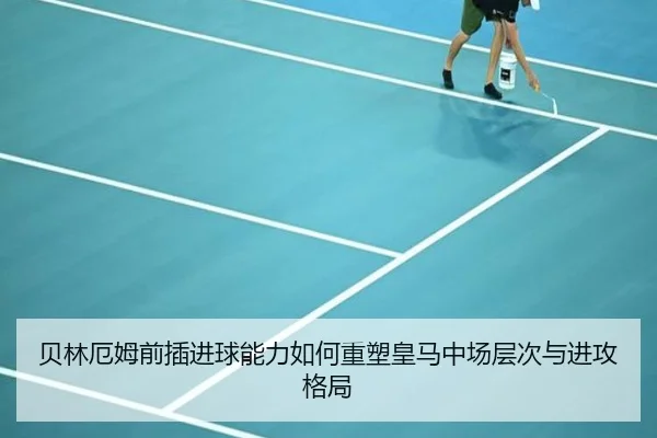 贝林厄姆前插进球能力如何重塑皇马中场层次与进攻格局