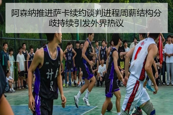 阿森纳推进萨卡续约谈判进程周薪结构分歧持续引发外界热议