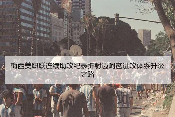 梅西美职联连续助攻纪录折射迈阿密进攻体系升级之路